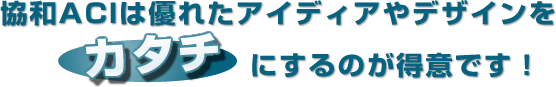 協和ACIは優れたアイディアやデザインをカタチにするのが得意です